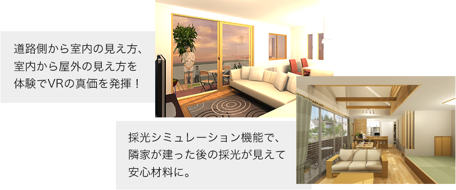 道路側から室内の見え方、室内から屋外の見え方を体験でVRの真価を発揮！採光シミュレーション機能で、隣家が建った後の採光が見えて安心材料に。